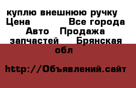 куплю внешнюю ручку › Цена ­ 2 000 - Все города Авто » Продажа запчастей   . Брянская обл.